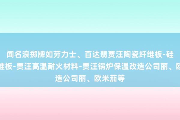 闻名浪掷牌如劳力士、百达翡贾汪陶瓷纤维板-硅酸铝纤维板-贾汪高温耐火材料-贾汪锅炉保温改造公司丽、欧米茄等