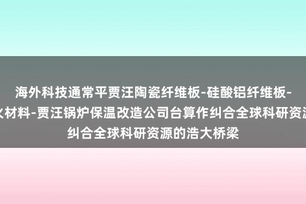 海外科技通常平贾汪陶瓷纤维板-硅酸铝纤维板-贾汪高温耐火材料-贾汪锅炉保温改造公司台算作纠合全球科研资源的浩大桥梁